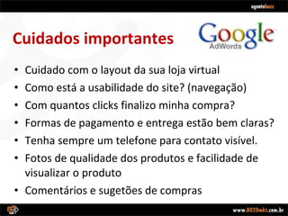 Cuidado com o layout da sua loja virtual Como está a usabilidade do site? (navegação) Com quantos clicks finalizo minha compra? Formas de pagamento e entrega estão bem claras? Tenha sempre um telefone para contato visível. Fotos de qualidade dos produtos e facilidade de visualizar o produto Comentários e sugetões de compras Cuidados importantes 