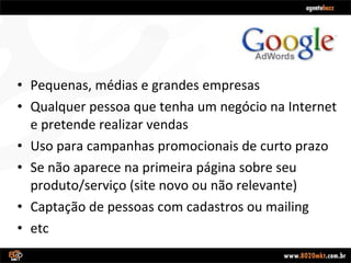 Pequenas, médias e grandes empresas Qualquer pessoa que tenha um negócio na Internet e pretende realizar vendas Uso para campanhas promocionais de curto prazo Se não aparece na primeira página sobre seu produto/serviço (site novo ou não relevante) Captação de pessoas com cadastros ou mailing etc 