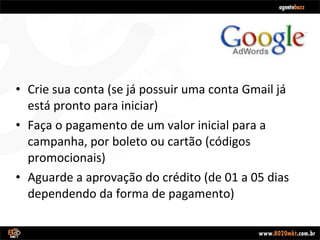 Crie sua conta (se já possuir uma conta Gmail já está pronto para iniciar) Faça o pagamento de um valor inicial para a campanha, por boleto ou cartão (códigos promocionais) Aguarde a aprovação do crédito (de 01 a 05 dias dependendo da forma de pagamento) 