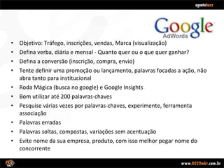 Objetivo: Tráfego, inscrições, vendas, Marca (visualização) Defina verba, diária e mensal - Quanto quer ou o que quer ganhar? Defina a conversão (inscrição, compra, envio) Tente definir uma promoção ou lançamento, palavras focadas a ação, não abra tanto para institucional Roda Mágica (busca no google) e Google Insights Bom utilizar até 200 palavras-chaves Pesquise várias vezes por palavras-chaves, experimente, ferramenta associação Palavras erradas Palavras soltas, compostas, variações sem acentuação Evite nome da sua empresa, produto, com isso melhor pegar nome do concorrente 