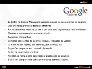 Cadastre no Google Maps para associar o mapa da sua empresa ao anúncio Crie anúncios gráficos e textuais atrativos Faça campanhas mensais ou até 4 por ano para orçamentos mais modestos Monitoramento constante dos resultados Comparar campanhas Compras constantes de palavras-chaves, reajustes de valores Campanha por região, por produto, por público, etc Sugestões de palavras-chaves do Adwords Redes de conteúdos por área Atentar ao Tempo para aprovação e publicação do anúncio É possível compartilhar conta com outros administradores 