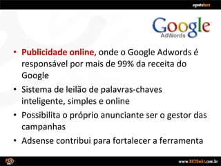 Publicidade online , onde o Google Adwords é responsável por mais de 99% da receita do Google Sistema de leilão de palavras-chaves inteligente, simples e online Possibilita o próprio anunciante ser o gestor das campanhas Adsense contribui para fortalecer a ferramenta 