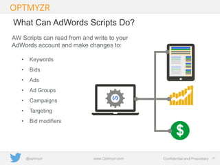 Google Confidential and Proprietary 2424Confidential and Proprietarywww.Optmyzr.com@optmyzr
What Can AdWords Scripts Do?
AW Scripts can read from and write to your
AdWords account and make changes to:
• Keywords
• Bids
• Ads
• Ad Groups
• Campaigns
• Targeting
• Bid modifiers
 