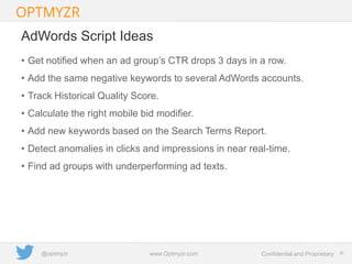 Google Confidential and Proprietary 2626Confidential and Proprietarywww.Optmyzr.com@optmyzr
AdWords Script Ideas
• Get notified when an ad group’s CTR drops 3 days in a row.
• Add the same negative keywords to several AdWords accounts.
• Track Historical Quality Score.
• Calculate the right mobile bid modifier.
• Add new keywords based on the Search Terms Report.
• Detect anomalies in clicks and impressions in near real-time.
• Find ad groups with underperforming ad texts.
 