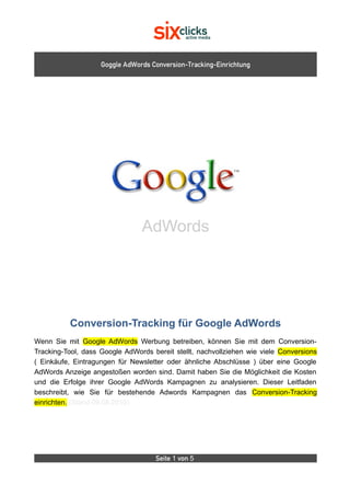 Goggle AdWords Conversion-Tracking-Einrichtung




                                AdWords




          Conversion-Tracking für Google AdWords
Wenn Sie mit Google AdWords Werbung betreiben, können Sie mit dem Conversion-
Tracking-Tool, dass Google AdWords bereit stellt, nachvollziehen wie viele Conversions
( Einkäufe, Eintragungen für Newsletter oder ähnliche Abschlüsse ) über eine Google
AdWords Anzeige angestoßen worden sind. Damit haben Sie die Möglichkeit die Kosten
und die Erfolge ihrer Google AdWords Kampagnen zu analysieren. Dieser Leitfaden
beschreibt, wie Sie für bestehende Adwords Kampagnen das Conversion-Tracking
einrichten. (Stand 09.08.2010)




                                    Seite 1 von 5
 