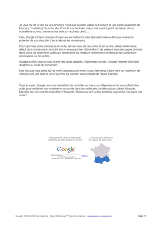 Je vous l’ai dit, le clic sur une annonce n’est que la partie visible de l’iceberg et une partie seulement de
    l’iceberg “marketing” de votre site. C’est la touche ﬁnale, mais c’est aussi le point de départ d’une
    nouvelle rencontre, une rencontre avec un nouveau client....

    Cela, Google l’a bien compris et le prouve en mettant à votre disposition des outils pour évaluer le
    potentiel de vos sites aﬁn d’en améliorer les rendements.

    Pour optimiser votre processus de vente, servez-vous de ces outils. C’est-à-dire, utilisez Adwords au
    début de la construction de votre site en envoyant des “échantillons” de visiteurs vers des pages de tests
    dans le but de déterminer celles qui obtiendront les meilleurs rendements et effectuer les corrections
    nécessaires sur les autres.

    Google a prévu cela et vous fournit des outils adaptés, l’Optimiseur de site : Google Website Optimizer,
    Analytics ou l’outil de conversion.

    Une fois que vous serez sûr de votre processus de vente, vous chercherez à faire venir un maximum de
    visiteurs vers vos sites et vous “ouvrirez les vannes” sans prendre de risque ﬁnancier.



    Vous le voyez, Google, en vous permettant de contrôler au mieux vos dépenses et en vous offrant des
    outils pour améliorer vos rendements vous met dans les meilleures conditions pour utiliser Adwords.
    Marchez sur vos craintes et proﬁtez d’Adwords ! Beaucoup ont vu leur bénéﬁce augmenter, pourquoi pas
    vous ?




Copyright © 2006-2008 Eric Cardonnel - Global Net Concept™ Tous droits réservés - www.global-net-concept.com   page 14
 