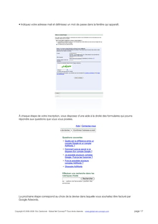 • Indiquez votre adresse mail et déﬁnissez un mot de passe dans la fenêtre qui apparaît.




    À chaque étape de votre inscription, vous disposez d’une aide à la droite des formulaires qui pourra
    répondre aux questions que vous vous posées.




    La prochaine étape correspond au choix de la devise dans laquelle vous souhaitez être facturé par
    Google Adwords.



Copyright © 2006-2008 Eric Cardonnel - Global Net Concept™ Tous droits réservés - www.global-net-concept.com   page 17
 