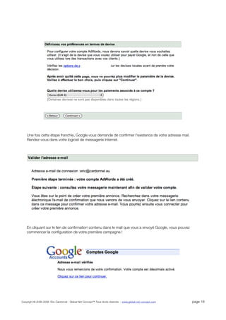 Une fois cette étape franchie, Google vous demande de conﬁrmer l'existence de votre adresse mail.
    Rendez-vous dans votre logiciel de messagerie Internet.




    En cliquant sur le lien de conﬁrmation contenu dans le mail que vous a envoyé Google, vous pouvez
    commencer la conﬁguration de votre première campagne !




Copyright © 2006-2008 Eric Cardonnel - Global Net Concept™ Tous droits réservés - www.global-net-concept.com   page 18
 