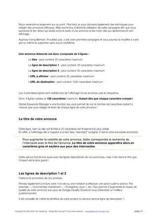 Nous reviendrons largement sur ce point. Plus tard, je vous donnerai également des techniques pour
    rédiger des annonces efﬁcaces. Mais terminons d’abord la validation de cette campagne aﬁn que vous
    perceviez le lien direct qui existe entre le texte d’une annonce et les mots clés qui déclencheront son
    afﬁchage.

    Avancez tranquillement. N’oubliez pas, c’est votre première campagne et vous pourrez la modiﬁer à votre
    gré ou même la supprimer sans aucun problème.



    Une annonce Adwords est donc composée de 5 lignes :

               Le titre : peut contenir 25 caractères maximum

               La ligne de description 1 : peut contenir 35 caractères maximum

               La ligne de description 2 : peut contenir 35 caractères maximum

               L’URL à afﬁcher : peut contenir 35 caractères maximum

               L’URL de destination : peut contenir 1024 caractères maximum



    Les 4 premières lignes sont visibles lors de l’afﬁchage d’une annonce, pas la cinquième.

    Donc 4 lignes visibles et 130 caractères maximum. Autant dire que chaque caractère compte !

    Global Keywords Manager a une fonction qui vous permet de voir le nombre de caractères restant à
    mesure que vous rédigez le texte de chaque ligne de votre annonce !



    Le titre de votre annonce


    Cette ligne, bien qu’elle soit limitée à 25 caractères est ﬁnalement la plus visible.
    En effet, à l’afﬁchage elle a l’aspect d’un lien bleu “standard” souligné. C’est là votre principale accroche !

        Pour augmenter la visibilité de votre annonce, faites correspondre la recherche de
        l’internaute avec le titre de l’annonce. Le titre de votre annonce apparaîtra alors en
        caractères gras et sautera aux yeux des internautes.


    Cette astuce fonctionne aussi avec les lignes descriptives de vos annonces, mais c’est dans le titre que
    l’impact est le plus grand !




    Les lignes de description 1 et 2
    Faites ici la promotion de vos produits.

    Pensez également à inclure votre mot-clé ou une invitation à effectuer une action (call-to-action). Par
    exemple : « Commandez maintenant », « Enregistrez vous », etc. Ceci permet d’augmenter le niveau de
    qualité de votre annonce aux yeux de Google (Quality Score) et vous obtiendrez un meilleur
    positionnement.

    Il est conseillé de mettre le bénéﬁce de votre produit ou service dans la ligne de description 1.



Copyright © 2006-2008 Eric Cardonnel - Global Net Concept™ Tous droits réservés - www.global-net-concept.com   page 21
 