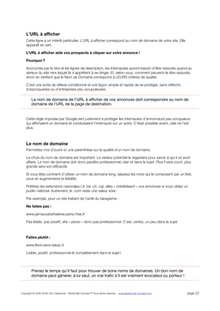L’URL à afficher
    Cette ligne a un intérêt particulier. L’URL à afﬁcher correspond au nom de domaine de votre site. Elle
    apparaît en vert.

    L’URL à afﬁcher aide vos prospects à cliquer sur votre annonce !

    Pourquoi ?

    Accrochés par le titre et les lignes de description, les Internautes auront besoin d’être rassurés quand au
    sérieux du site vers lequel ils s’apprêtent à se diriger. Et, selon vous, comment peuvent-ils être rassurés,
    sinon en vériﬁant que le Nom de Domaine correspond à LEURS critères de qualité.

    C’est une sorte de réﬂexe conditionné et une façon simple et rapide de se protéger, sans réﬂéchir,
    d’escroqueries ou d’entreprises peu scrupuleuses.

        Le nom de domaine de l’URL à afﬁcher de vos annonces doit correspondre au nom de
        domaine de l’URL de la page de destination.


    Cette règle imposée par Google sert justement à protéger les internautes d’annonceurs peu scrupuleux
    qui afﬁchaient un domaine et conduisaient l’internaute sur un autre. C’était possible avant, cela ne l’est
    plus.



    Le nom de domaine
    Permettez-moi d’ouvrir ici une parenthèse sur la qualité d’un nom de domaine.

    Le choix du nom de domaine est important. Le visiteur potentiel le regardera pour savoir à qui il va avoir
    affaire. Le nom de domaine doit donc paraître professionnel, clair et dans le sujet. Plus il sera court, plus
    grande sera son efﬁcacité.

    Si vous êtes contraint d’utiliser un nom de domaine long, séparez les mots qui le composent par un tiret,
    vous en augmenterez la lisibilité.

    Préférez les extensions nationales (.fr .be .ch .ca), elles « crédibilisent » vos annonces si vous ciblez un
    public national. Autrement, le .com reste une valeur sûre.

    Par exemple, pour un site traitant de l’arrêt du tabagisme :

    Ne faites pas :

    www.jaimauvaisehaleine.perso.free.fr

    Pas lisible, pas positif, site « perso » donc pas professionnel. C’est, certes, un peu dans le sujet.



    Faites plutôt :

    www.libre-sans-tabac.fr

    Lisible, positif, professionnel et complètement dans le sujet !



        Prenez le temps qu’il faut pour trouver de bons noms de domaines. Un bon nom de
        domaine peut générer, à lui seul, un vrai traﬁc s’il est vraiment évocateur ou porteur !



Copyright © 2006-2008 Eric Cardonnel - Global Net Concept™ Tous droits réservés - www.global-net-concept.com   page 22
 