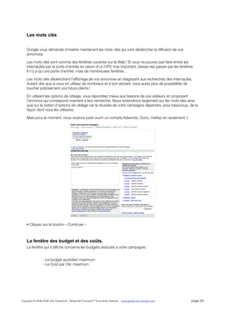 Les mots clés


    Google vous demande d’insérer maintenant les mots clés qui vont déclencher la diffusion de vos
    annonces.

    Les mots clés sont comme des fenêtres ouvertes sur le Web ! Si vous ne pouvez pas faire entrer les
    internautes par la porte d’entrée en raison d’un CPC trop important, laissez-les passer par les fenêtres.
    Il n’y a qu’une porte d’entrée, mais de nombreuses fenêtres…

    Les mots clés déclenchent l’afﬁchage de vos annonces en réagissant aux recherches des internautes.
    Autant dire que si vous en utilisez de nombreux et à bon escient, vous aurez plus de possibilités de
    toucher précisément vos futurs clients !

    En utilisant les options de ciblage, vous répondrez mieux aux besoins de vos visiteurs en proposant
    l’annonce qui correspond vraiment à leur recherche. Nous reviendrons largement sur les mots clés ainsi
    que sur la notion d’options de ciblage car la réussite de votre campagne dépendra, pour beaucoup, de la
    façon dont vous les utiliserez.

    Mais pour le moment, nous voulons juste ouvrir un compte Adwords. Donc, mettez-en seulement 1.




    • Cliquez sur le bouton « Continuer »



    La fenêtre des budget et des coûts.
    La fenêtre qui s’afﬁche concerne les budgets associés à votre campagne :


                 - Le budget quotidien maximum
                 - Le Coût par Clic maximum




Copyright © 2006-2008 Eric Cardonnel - Global Net Concept™ Tous droits réservés - www.global-net-concept.com   page 26
 