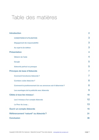 Table des matières

Introduction                                                                                                       2

        CONDITIONS D’UTILISATION                                                                                   3

        Dégagement de responsabilité                                                                               3

        Au sujet la 2e édition                                                                                     3
Présentation                                                                                                       4

        Obtenir de l’aide                                                                                          4

        Google                                                                                                     5

        Adwords partout ou presque                                                                                 5
Principes de base d’Adwords                                                                                        7

        Comment fonctionne Adwords ?                                                                               7

        Combien coûte Adwords ?                                                                                    8

        Comment le positionnement de vos annonces est-il déterminé ?                                               8

        Les avantages de la publicité avec Adwords                                                                 9
Ciblez à tous les niveaux !                                                                                      10

        Les 3 niveaux d’un compte Adwords                                                                        12

        La Peur du Loup…                                                                                         13
Ouvrir un compte Adwords                                                                                         15

Référencement “naturel” ou Adwords ?                                                                             31

Conclusion                                                                                                       36




Copyright © 2006-2008 Eric Cardonnel - Global Net Concept™ Tous droits réservés - www.global-net-concept.com   page 1
 