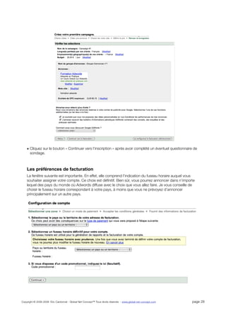 • Cliquez sur le bouton « Continuer vers l’inscription » après avoir complété un éventuel questionnaire de
      sondage.



    Les préférences de facturation
    La fenêtre suivante est importante. En effet, elle comprend l'indication du fuseau horaire auquel vous
    souhaiter assigner votre compte. Ce choix est déﬁnitif. Bien sûr, vous pourrez annoncer dans n’importe
    lequel des pays du monde où Adwords diffuse avec le choix que vous allez faire. Je vous conseille de
    choisir le fuseau horaire correspondant à votre pays, à moins que vous ne prévoyez d’annoncer
    principalement sur un autre pays.




Copyright © 2006-2008 Eric Cardonnel - Global Net Concept™ Tous droits réservés - www.global-net-concept.com   page 28
 