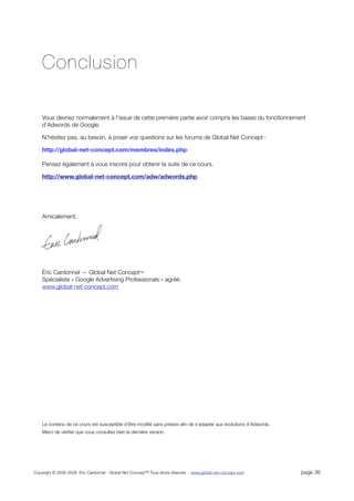 Conclusion

    Vous devriez normalement à l’issue de cette première partie avoir compris les bases du fonctionnement
    d’Adwords de Google.

    N’hésitez pas, au besoin, à poser vos questions sur les forums de Global Net Concept :

    http://global-net-concept.com/membres/index.php

    Pensez également à vous inscrire pour obtenir la suite de ce cours.

    http://www.global-net-concept.com/adw/adwords.php




    Amicalement,




    Éric Cardonnel — Global Net Concept™
    Spécialiste « Google Advertising Professionals » agréé.
    www.global-net-concept.com




    Le contenu de ce cours est susceptible d’être modiﬁé sans préavis aﬁn de s’adapter aux évolutions d’Adwords.
    Merci de vériﬁer que vous consultez bien la dernière version.




Copyright © 2006-2008 Eric Cardonnel - Global Net Concept™ Tous droits réservés - www.global-net-concept.com       page 36
 