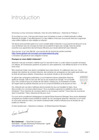 Introduction

    Annonceur ou futur annonceur Adwords, merci de votre intérêt pour « Adwords en Pratique » !

    Si vous lisez ce cours, c’est que sans doute vous connaissez ou avez un intérêt particulier à utiliser
    Adwords de Google. C’est effectivement l’un des meilleurs choix que vous pouvez faire pour augmenter
    votre chiffre d’affaire et votre visibilité sur Internet !

    Cet ebook est la première partie d’un cours complet dédié à Adwords. Il vous permet de découvrir et de
    vous familiariser avec les concepts de base de la publicité en ligne avec Google. Dans les parties
    suivantes vous apprendrez des techniques efﬁcaces pour réussir pleinement avec Adwords.

    Vous pouvez, si ce n’est déjà fait, vous inscrire aﬁn de recevoir les parties suivantes :
    http://www.global-net-concept.com/adw/adwords.php
    L’inscription est gratuite et sans obligation d’achat.

    Pourquoi un cours dédié à Adwords ?

    Adwords n’est pas si simple à maîtriser que l’on veut bien le dire. Il y a des notions à acquérir et lorsque
    l’on débute, de nombreuses questions se posent et, sans expérience, il est difﬁcile de savoir si l’on fait les
    bons choix.

    Mon travail est d’aider mes clients à rentabiliser leurs sites Internet. En collaborant avec eux, j’ai pu
    analyser des dizaines de comptes Adwords, des centaines de campagnes sur des sujets aussi variés que
    la vente de panneaux solaires, d’ascenseurs, de produits virtuels ou de chocolats ﬁns.

    En gérant des campagnes publicitaires, je suis ﬁnalement devenu Spécialiste Adwords
    agréé par Google. Cela ne veut pas dire que je suis employé par Google, non je travaille
    pour mon compte et pour le compte de mes clients. Chaque jour, ils choisissent d’investir
    de l’argent dans la publicité Adwords car ils ont compris le bénéﬁce qu’ils peuvent en tirer !

    Oui, Adwords est une pièce maîtresse dans la réussite de ceux qui travaillent en ligne. Vous
    êtes à la tête d’un commerce électronique ? Vous souhaitiez augmenter la visibilité du site de votre
    entreprise ? Vous cherchez de nouveaux clients ou de nouveaux marchés ? Vous rêvez de vous lancer
    dans l’e-business ? Alors, Adwords est fait pour vous !

    Ce cours est le complément pédagogique du logiciel Global Keywords Manager. Nous avons développé
    ce logiciel pour faciliter le plus possible la création de vos campagnes Adwords ! Associez l’un et l’autre
    et vous aurez entre les mains, une solution professionnelle, simple et efﬁcace pour la réussite de vos
    projets sur Internet !

    À votre réussite avec « Adwords en pratique » et Global Keywords Manager !




    Éric Cardonnel — Global Net Concept™
    Spécialiste « Google Advertising Professionals » agréé.
    www.global-net-concept.com


Copyright © 2006-2008 Eric Cardonnel - Global Net Concept™ Tous droits réservés - www.global-net-concept.com   page 2
 