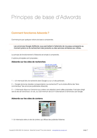Principes de base d’Adwords

    Comment fonctionne Adwords ?

    Commençons par quelques notions de base à comprendre.



        Les annonces Google AdWords vous permettent d’atteindre de nouveaux prospects au
        moment précis où ils recherchent des produits ou des services similaires aux vôtres.


    Le principe de fonctionnement d’Adwords est simple à comprendre.

    2 options principales sont proposées :

    Adwords sur les sites de recherches




    1 — Un internaute fait une recherche dans Google ou sur un site partenaire.

    2 — Google donne les résultats correspondants à sa recherche ET sur la droite afﬁche des “liens
    commerciaux” (les annonces publicitaires Adwords).

    3 — L’internaute clique sur l’annonce qui a retenu son attention parmi celles proposées. Il est alors dirigé
    vers le site de l’annonceur. Un clic, au coût minimum de 0,01 sera facturé à l’annonceur par Google.



    Adwords sur les sites de contenu




    1- Un internaute visite un site de contenu qui diffuse des publicités Adsense.




Copyright © 2006-2008 Eric Cardonnel - Global Net Concept™ Tous droits réservés - www.global-net-concept.com   page 7
 