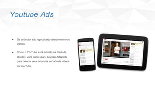 ● Os anúncios são reproduzido diretamente nos
vídeos.
● Como o YouTube está incluído na Rede de
Display, você pode usar o Google AdWords
para colocar seus anúncios ao lado de vídeos
do YouTube.
Youtube Ads
 