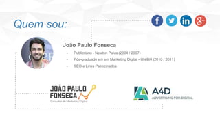 João Paulo Fonseca
- Publicitário - Newton Paiva (2004 / 2007)
- Pós-graduado em em Marketing Digital - UNIBH (2010 / 2011)
- SEO e Links Patrocinados
Quem sou:
 