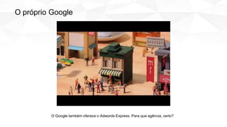 O Google também oferece o Adwords Express. Para que agência, certo?
O próprio Google
 