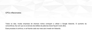 Todos os dias, muitas empresas de diversos nichos começam a utilizar o Google Adwords. O aumento da
concorrência, faz com que os os lances dos leilões de palavras-chave fiquem muito altos.
Esse processo é contínuo, e vai ficando cada vez mais caro investir em Adwords.
CPCs inflacionados
 