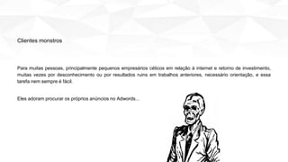 Para muitas pessoas, principalmente pequenos empresários céticos em relação à internet e retorno de investimento,
muitas vezes por desconhecimento ou por resultados ruins em trabalhos anteriores, necessário orientação, e essa
tarefa nem sempre é fácil.
Eles adoram procurar os próprios anúncios no Adwords...
Clientes monstros
 