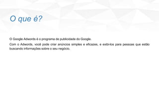 O que é?
O Google Adwords é o programa de publicidade do Google.
Com o Adwords, você pode criar anúncios simples e eficazes, e exibi-los para pessoas que estão
buscando informações sobre o seu negócio.
 