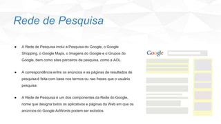 Rede de Pesquisa
● A Rede de Pesquisa inclui a Pesquisa do Google, o Google
Shopping, o Google Maps, o Imagens do Google e o Grupos do
Google, bem como sites parceiros de pesquisa, como a AOL.
● A correspondência entre os anúncios e as páginas de resultados de
pesquisa é feita com base nos termos ou nas frases que o usuário
pesquisa.
● A Rede de Pesquisa é um dos componentes da Rede do Google,
nome que designa todos os aplicativos e páginas da Web em que os
anúncios do Google AdWords podem ser exibidos.
 