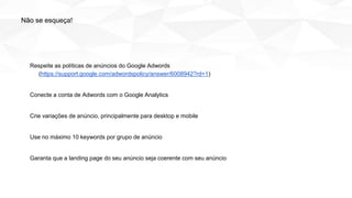 Respeite as políticas de anúncios do Google Adwords
(https://support.google.com/adwordspolicy/answer/6008942?rd=1)
Conecte a conta de Adwords com o Google Analytics
Crie variações de anúncio, principalmente para desktop e mobile
Use no máximo 10 keywords por grupo de anúncio
Garanta que a landing page do seu anúncio seja coerente com seu anúncio
Não se esqueça!
 