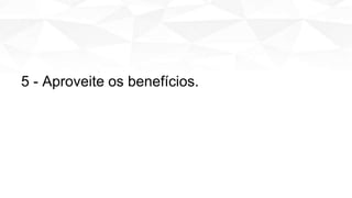 5 - Aproveite os benefícios.
 
