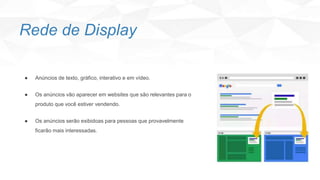 Rede de Display
● Anúncios de texto, gráfico, interativo e em vídeo.
● Os anúncios vão aparecer em websites que são relevantes para o
produto que você estiver vendendo.
● Os anúncios serão exibidoas para pessoas que provavelmente
ficarão mais interessadas.
 