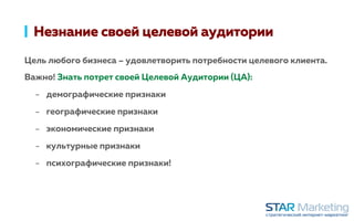Незнание своей целевой аудитории
Цель любого бизнеса – удовлетворить потребности целевого клиента.
Важно! Знать потрет своей Целевой Аудитории (ЦА):
-  демографические признаки
-  географические признаки
-  экономические признаки
-  культурные признаки
-  психографические признаки!
 