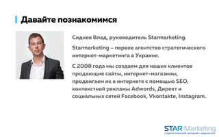 Давайте познакомимся
Сиднев Влад, руководитель Starmarketing.
Starmarketing – первое агентство стратегического
интернет-маркетинга в Украине.
С 2008 года мы создаем для наших клиентов
продающие сайты, интернет-магазины,
продвигаем их в интернете с помощью SEO,
контекстной рекламы Adwords, Директ и
социальных сетей Facebook, Vkontakte, Instagram.
 