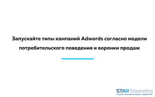 Запускайте типы кампаний Adwords согласно модели
потребительского поведения и воронки продаж
 