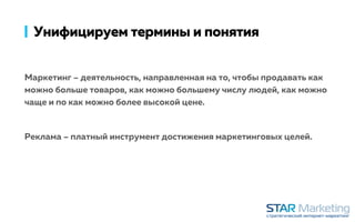 Унифицируем термины и понятия
Маркетинг – деятельность, направленная на то, чтобы продавать как
можно больше товаров, как можно большему числу людей, как можно
чаще и по как можно более высокой цене.
Реклама – платный инструмент достижения маркетинговых целей.
 