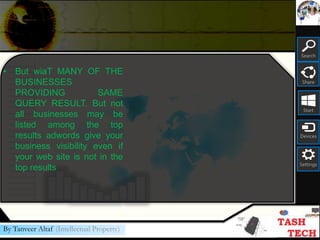 Search
Share
Start
Devices
Settings
By Tanveer Altaf (Intellectual Property)
• But wiaT MANY OF THE
BUSINESSES
PROVIDING SAME
QUERY RESULT. But not
all businesses may be
listed among the top
results adwords give your
business visibility even if
your web site is not in the
top results
 