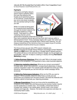 Adwords 101 The Essential Start Up Guide to Drive Your Competition Crazy!
by Kunal Kripalani. kunal@babyadwords.com

Highlights
Unintrusive and highly relevant,
search engine marketing offers
the most cost-effective and
fiscally sound advertising option
on the Internet. It works because
your ad is only shown to people
who are actively looking for what
you sell.

While it is touted as being good
for increasing brand awareness
(through the content network) this
should be treated as a fringe
benefit. Paid search is a direct
marketing channel, and its
performance should be measured accordingly.
How many customers did you get and how much did it cost you within a
defined period of time? Every campaign begins with a goal, from which you
can formulate a strategy and decide which metrics have meaning. You can
measure everything on the internet so there is no reason to go on hunches.
Every decision should be driven by your analytics.

The three primary pay-per-click (PPC) search networks are:
Google (including the Google Search Network and Google Content Network),
Yahoo and MSN (which now uses Bing, a Google Search Network partner).
This article will focus on the dominant network, Google, but the principles are
transferable. Here are 10 steps to creating an industry winning Paid Search
Marketing strategy.

1. Define Business Objectives: What is for sale? Who is the target market
and who is the competition? It is essential to have a clear business objective.

2. Determine marketing objectives. What are you trying to accomplish?
Increase sales, attract new customers, increase brand awareness or reduce
customer acquisition costs? Your specific goals will determine what your KPIs
should be, what keywords you use and how your whole campaign will be
structured.

3. Define Key Performance Indicators. What are the KPIs you want to
measure? Where possible, determine what these currently are and
benchmark your progress from this point forward. Use tools like Adwords and
Analytics reports to automate your reporting processes.

4. Manage Expectations: Ensure you know what the possibilities and
limitations of the medium are and how pursuing one course of action may be
counter-productive in another area. For example, a brand that wants to
increase their visibility in the market place, should invest in the content
network and image ads. However, this tends to be expensive and does not
necessarily lead to sales.
©2009 Kunal Kripalani           BabyAdwords.com – It’s child’s play!              1
 