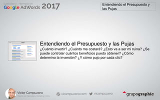 Entendiendo el Presupuesto y
las Pujas
Entendiendo el Presupuesto y las Pujas
¿Cuánto invertir? ¿Cuánto me costará? ¿Esto va a ser mi ruina? ¿Se
puede controlar cuántos beneficios puedo obtener? ¿Cómo
determino la inversión? ¿Y cómo pujo por cada clic?
 