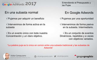 Entendiendo el Presupuesto y
las Pujas
En una subasta normal
√ Pujamos por adquirir un beneficio
En Google Adwords
√ Pujamos por una oportunidad
√ Intervenimos de forma activa en la
subasta
√ Intervenimos de forma pasiva
en la subasta. Intermediario.
√ Es un evento único con toda nuestra
Concentración y un claro objetivo.
√ Es un conjunto de eventos
Dinámicos, repetidos y a veces
con objetivos variados.
“La palabra puja es lo único en común entre una subasta tradicional y las subastas de
Adwords”
 