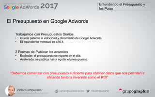 Entendiendo el Presupuesto y
las Pujas
El Presupuesto en Google Adwords
Trabajamos con Presupuestos Diarios
• Queda patente la velocidad y dinamismo de Google Adwords.
• El equivalente mensual es x30,4.
2 Formas de Publicar los anuncios
• Estándar: el presupuesto se reparte en el día.
• Acelerada: se publica hasta agotar el presupuesto.
“Debemos comenzar con presupuesto suficiente para obtener datos que nos permitan ir
afinando tanto la inversión como el ROI”
 