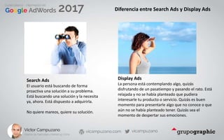 Diferencia entre Search Ads y Display Ads
Search Ads
El usuario está buscando de forma
proactiva una solución a su problema.
Está buscando una solución y la necesita
ya, ahora. Está dispuesto a adquirirla.
No quiere mareos, quiere su solución.
Display Ads
La persona está contemplando algo, quizás
disfrutando de un pasatiempo y pasando el rato. Está
relajada y no se había planteado que pudiera
interesarle tu producto o servicio. Quizás es buen
momento para presentarle algo que no conoce o que
aún no se había planteado tener. Quizás sea el
momento de despertar sus emociones.
 