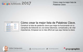 Cómo crear la mejor lista de
Palabras Clave
Cómo crear la mejor lista de Palabras Clave.
Construir la lista de palabras clave que mejor te funcionarán en tu
campaña de Adwords es una tarea laboriosa, complicada y de vital
importancia. Empezar es lo más difícil así que aquí tienes la clave.
 