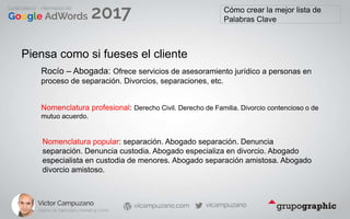 Cómo crear la mejor lista de
Palabras Clave
Piensa como si fueses el cliente
Nomenclatura profesional: Derecho Civil. Derecho de Familia. Divorcio contencioso o de
mutuo acuerdo.
Nomenclatura popular: separación. Abogado separación. Denuncia
separación. Denuncia custodia. Abogado especializa en divorcio. Abogado
especialista en custodia de menores. Abogado separación amistosa. Abogado
divorcio amistoso.
Rocío – Abogada: Ofrece servicios de asesoramiento jurídico a personas en
proceso de separación. Divorcios, separaciones, etc.
 