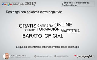 Cómo crear la mejor lista de
Palabras Clave
Restringe con palabras clave negativas
GRATIS
CURSO FORMACIÓN
BARATO
ONLINE
OFICIAL
CARRERA
MAESTRÍA
Lo que no nos interese debemos evitarlo desde el principio
 