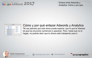 Enlace entre Adwords y
Analytics: Cómo y por qué.
Cómo y por qué enlazar Adwords y Analytics
Tal vez pienses que esta tarea puede esperar, que lo que te interesa
es que tus anuncios comiencen a aparecer. Pero, hasta que no lo
hagas, no podrás decir que tu dinero está trabajando para ti.
 