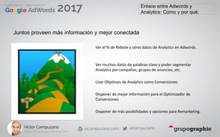 Enlace entre Adwords y
Analytics: Cómo y por qué.
Juntos proveen más información y mejor conectada
Ver el % de Rebote y otros datos de Analytics en Adwords.
Ver muchos datos de palabras clave y poder segmentar
Analytics por campañas, grupos de anuncios, etc.
Usar Objetivos de Analytics como Conversiones
Disponer de mejor información para el Optimizador de
Conversiones
Disponer de más posibilidades y opciones para Remarketing.
 