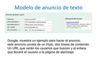 Modelo de anuncio de textoGoogle, muestra un ejemplo para hacer el anuncio,este anuncio consta de un título, dos líneas de contenidoUn URL que verán los usuarios que buscan y el enlaceque llevará el usuario a la página de aterrizaje