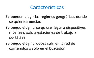 CaracterísticasSe pueden elegir las regiones geográficas donde se quiere anunciar.Se puede elegir si se quiere llegar a dispositivos móviles o sólo a estaciones de trabajo y portátilesSe puede elegir si desea salir en la red de contenidos o sólo en el buscador 