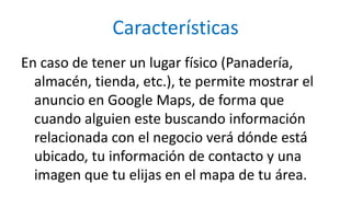CaracterísticasEn caso de tener un lugar físico (Panadería, almacén, tienda, etc.), te permite mostrar el anuncio en Google Maps, de forma que cuando alguien este buscando información relacionada con el negocio verá dónde está ubicado, tu información de contacto y una imagen que tu elijas en el mapa de tu área.