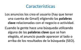 CaracterísticasLos anuncios los crea el usuario (hay que tener una cuenta de Gmail) eligiendo las palabras clave relacionadas con el negocio o actividad. Cuando la gente hace una búsqueda utilizando alguna de las palabras clave que se han elegido, el anuncio puede aparecer al lado o arriba de los resultados de la búsqueda (SEO).