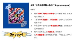 关注 “谷歌在线学院小助手”（ID:gugexueyuan)
您可以：
1. 获取谷歌三大微信公众账号的活动信息推送，重要活
动绝不错过！
2. 了解最新产品更新以及行业洞察，让您站在在线营销
的最前沿！
3. 享受谷歌广告产品专家零距离交流机会，熟知最新产
品和营销建议！
4. 和同行业专业人士交流互动，共同进步！
5. 在好友圈查看谷歌学院最新动态，时时关注，简单分
享！
So easy!
 